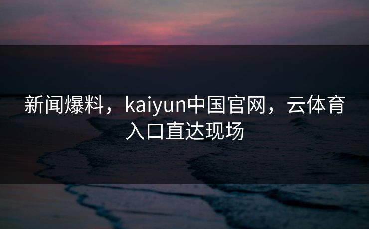 新闻爆料，kaiyun中国官网，云体育入口直达现场